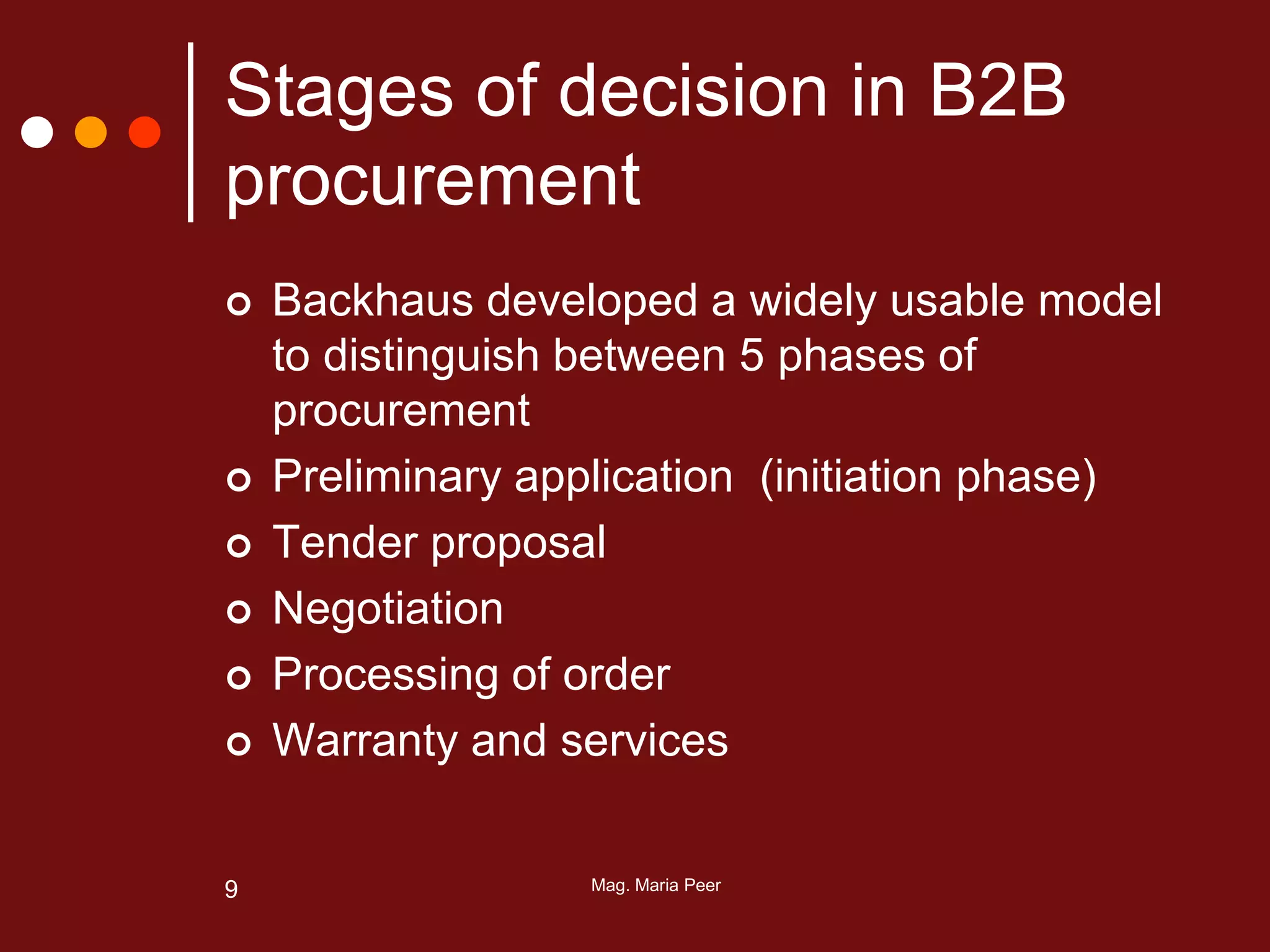 Mag. Maria Peer9
Stages of decision in B2B
procurement
 Backhaus developed a widely usable model
to distinguish between 5 phases of
procurement
 Preliminary application (initiation phase)
 Tender proposal
 Negotiation
 Processing of order
 Warranty and services
 