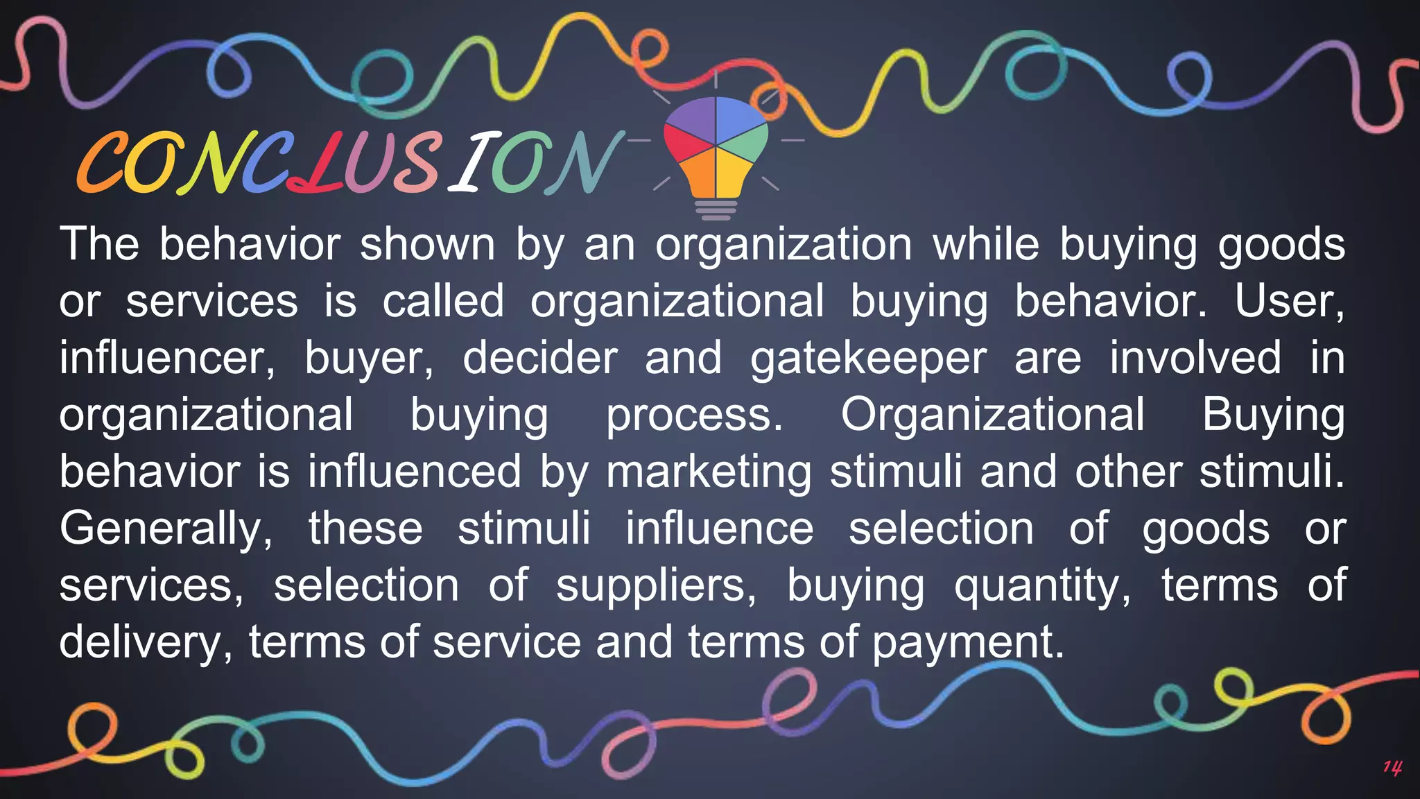 CONCLUSION
14
The behavior shown by an organization while buying goods
or services is called organizational buying behavior. User,
influencer, buyer, decider and gatekeeper are involved in
organizational buying process. Organizational Buying
behavior is influenced by marketing stimuli and other stimuli.
Generally, these stimuli influence selection of goods or
services, selection of suppliers, buying quantity, terms of
delivery, terms of service and terms of payment.
 