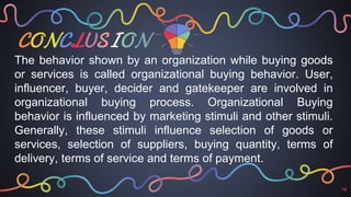 CONCLUSION
14
The behavior shown by an organization while buying goods
or services is called organizational buying behavior. User,
influencer, buyer, decider and gatekeeper are involved in
organizational buying process. Organizational Buying
behavior is influenced by marketing stimuli and other stimuli.
Generally, these stimuli influence selection of goods or
services, selection of suppliers, buying quantity, terms of
delivery, terms of service and terms of payment.
 
