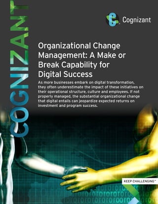 Organizational Change
Management: A Make or
Break Capability for
Digital Success
As more businesses embark on digital transformation,
they often underestimate the impact of these initiatives on
their operational structure, culture and employees. If not
properly managed, the substantial organizational change
that digital entails can jeopardize expected returns on
investment and program success.
 