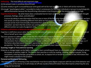 Unfreezing - The most difficult and important stage
(1) the present state is somehow disconfirmed;
(2) some anxiety or guilt is aroused because some goals will not be met or standards or ideals will not be maintained;
(3) enough ‘‘psychological safety’’ is provided to make it unnecessary for the target individuals or groups to psychologically
      defend themselves because the disconfirming information is too threatening or the anxiety or guilt is too high.
Cognitive Redefinition - By what means does a motivated learner learn something new when we are dealing with thought
      processes, feelings, values, and attitudes?
      It occurs by taking in new information that has one or more of the following impacts: 1) semantic redefintion--we learn
      that words can mean something different from what we had assumed; 2) cognitive broadening--we learn that a given
      concept can be much more broadly interpreted than what we had assumed 3) new standards of iudgment or
      evaluation--we learn that the anchors we used for judgment and comparison are not absolute, and if we use a
      different anchor our scale of judgment shifts.
Imitation and Positive or Defensive Identification with a Role Model
Cognitive re-definition occurs when the learner has become unfrozen,i.e. motivated to change, and has, therefore opened
      him or herself up to new information.
The next question to address, then, is how the new information comes to the learner. The most basic mechanism of
      acquiring new information that leads to cognitive restructuring is to discover in a conversational process that the
      interpretation that someone else puts on a concept is different from one's own. If one is motivated to change, i.e. if
      the factors described above have been operating, one may be able to "hear" or "see" something from a new
      perspective. The best examples come from what has colloquially been labeled brainwashing.
Scanning: Insight or Trial and Error Learning
A learner or change target can be highly motivated to learn something,yet have no role models nor initial feeling for where
      the answer or solution might lie. The learner then searches or scans by reading, traveling, talking to people, hiring
      consultants, entering therapy, going back to school, etc. to expose him or herself to a variety of new information that
      might reveal a solution to the problem.
Personal and Relational Refreezing
 The main point about refreezing is that new behavior must be to some degree congruent with the rest of the behavior and
      personality of the learner or it will simply set off new rounds of disconfirmation that often lead to unlearning the very
      thing one has learned.
 