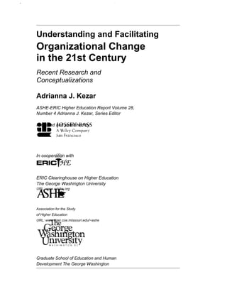 Understanding and Facilitating
Organizational Change
in the 21st Century
Recent Research and
Conceptualizations
Adrianna J. Kezar
ASHE-ERIC Higher Education Report Volume 28,
Number 4 Adrianna J. Kezar, Series Editor
Prepared and published by
In cooperation with
ERIC Clearinghouse on Higher Education
The George Washington University
URL: www.eriche.org
Association for the Study
of Higher Education
URL: www.tiger.coe.missouri.edu/~ashe
Graduate School of Education and Human
Development The George Washington
 
