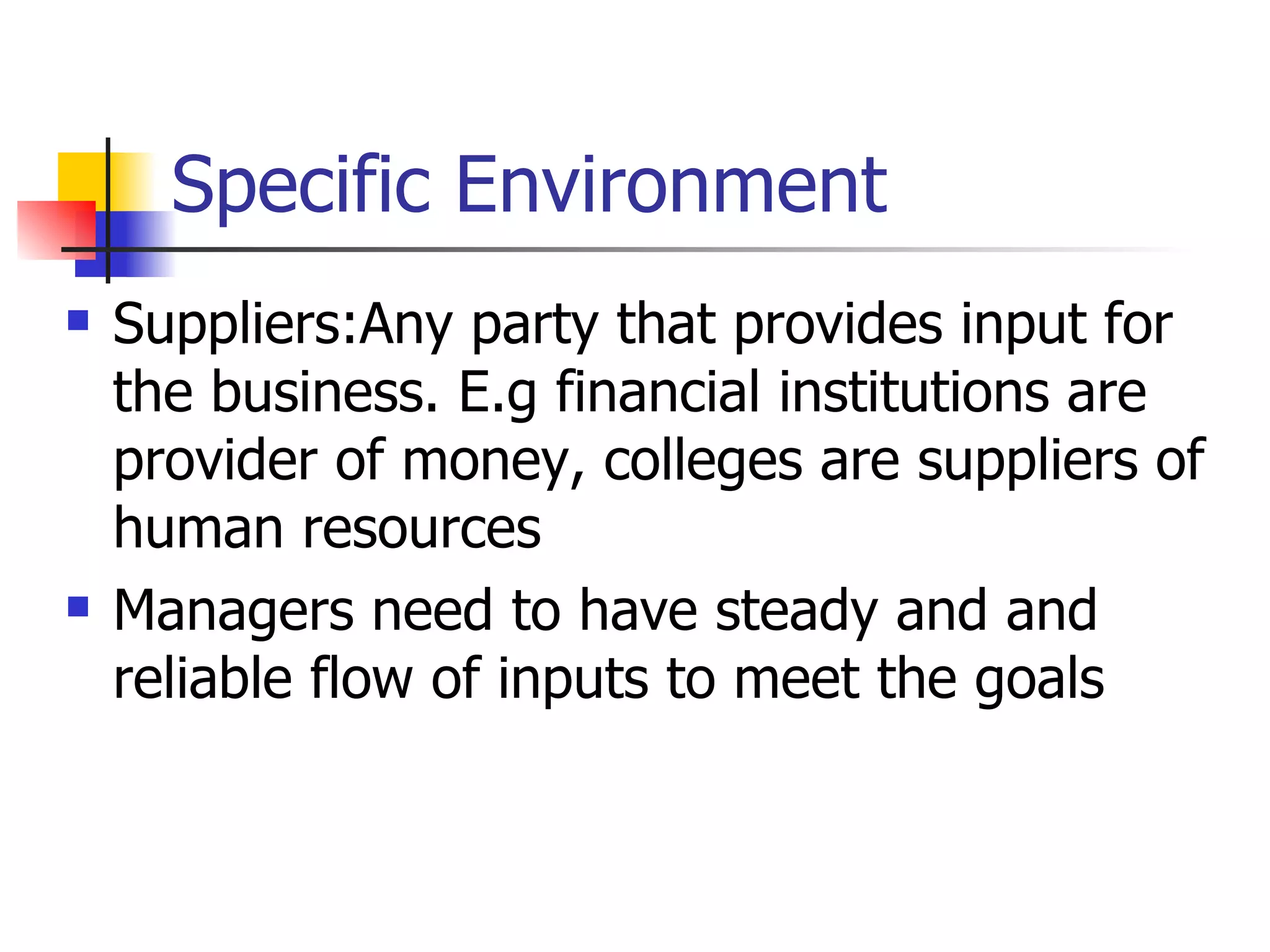 Specific Environment Suppliers:Any party that provides input for the business. E.g financial institutions are provider of money, colleges are suppliers of human resources Managers need to have steady and and reliable flow of inputs to meet the goals 