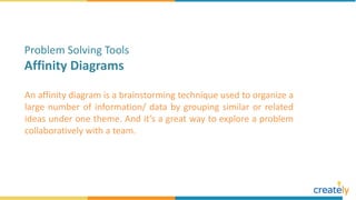 An affinity diagram is a brainstorming technique used to organize a
large number of information/ data by grouping similar or related
ideas under one theme. And it’s a great way to explore a problem
collaboratively with a team.
Problem Solving Tools
Affinity Diagrams
 