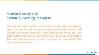 Scenario planning is a tool that you can use to make assumptions
about the future and how your organizational environment will
change accordingly. Basically, with scenario planning, you can
picture different realities your business can be facing in the future.
This will help you come up with responses to successfully face
each alternative reality.
Strategic Planning Tools
Scenario Planning Template
 