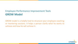 GROW model is a helpful tool to structure your employee coaching
or mentoring sessions. It helps a person clarify what he wants to
achieve and how he will achieve it.
Employee Performance Improvement Tools
GROW Model
 