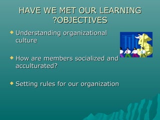 HAVE WE MET OUR LEARNINGHAVE WE MET OUR LEARNING
OBJECTIVESOBJECTIVES??
 Understanding organizationalUnderstanding organizational
cultureculture
 How are members socialized andHow are members socialized and
acculturated?acculturated?
 Setting rules for our organizationSetting rules for our organization
 