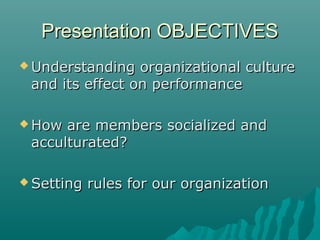 Presentation OBJECTIVESPresentation OBJECTIVES
 Understanding organizational cultureUnderstanding organizational culture
and its effect on performanceand its effect on performance
 How are members socialized andHow are members socialized and
acculturated?acculturated?
 Setting rules for our organizationSetting rules for our organization
 