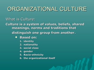 ORGANIZATIONAL CULTUREORGANIZATIONAL CULTURE
What is Culture:What is Culture:
Culture is a system of values, beliefs, sharedCulture is a system of values, beliefs, shared
meanings, norms and traditions thatmeanings, norms and traditions that
distinguish one group from anotherdistinguish one group from another..
 Based on:Based on:
1.1. identityidentity
2.2. nationalitynationality
3.3. social classsocial class
4.4. gendergender
5.5. Racio-ethnicityRacio-ethnicity
6.6. the organizational itselfthe organizational itself
 