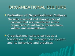 ORGANIZATIONAL CULTUREORGANIZATIONAL CULTURE
 Definition of Organizational Culture:Definition of Organizational Culture:
Socially acquired and shared rules ofSocially acquired and shared rules of
conduct that are manifested in theconduct that are manifested in the
organization’s artifacts, perspectives,organization’s artifacts, perspectives,
values, and assumptions.values, and assumptions.
 Organizational culture serves as aOrganizational culture serves as a
foundation for the management systemfoundation for the management system
and its behaviors and practicesand its behaviors and practices
 