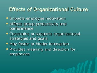 Effects of Organizational CultureEffects of Organizational Culture
 Impacts employee motivationImpacts employee motivation
 Affects group productivity andAffects group productivity and
performanceperformance
 Constrains or supports organizationalConstrains or supports organizational
strategies and goalsstrategies and goals
 May foster or hinder innovationMay foster or hinder innovation
 Provides meaning and direction forProvides meaning and direction for
employeesemployees
 