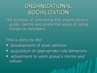 ORGANIZATIONALORGANIZATIONAL
SOCIALIZATIONSOCIALIZATION
The process of conveying the organization'sThe process of conveying the organization's
goals, norms and preferred ways of doinggoals, norms and preferred ways of doing
things to membersthings to members..
This is done by theThis is done by the::
 development of work abilitiesdevelopment of work abilities
 acquisition of appropriate role behaviorsacquisition of appropriate role behaviors
 adjustment to work group’s norms andadjustment to work group’s norms and
valuesvalues
 