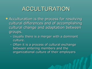 ACCULTURATIONACCULTURATION
 Acculturation is the process for resolvingAcculturation is the process for resolving
cultural differences and of accomplishingcultural differences and of accomplishing
cultural change and adaptation betweencultural change and adaptation between
groupsgroups..
– Usually there is a merger with a dominantUsually there is a merger with a dominant
cultureculture..
– Often it is a process of cultural exchangeOften it is a process of cultural exchange
between entering members and thebetween entering members and the
organizational culture of their employersorganizational culture of their employers
 