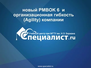 www.specialist.ru
новый PMBOK 6 и
организационная гибкость
(Agility) компании
 