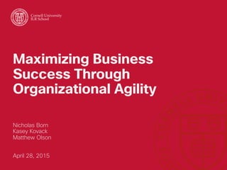 Maximizing Business
Success Through
Organizational Agility
Nicholas Born
Kasey Kovack
Matthew Olson
April 28, 2015
Cornell University
ILR School
 