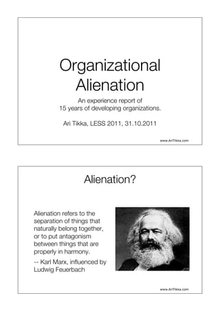 Organizational
           Alienation
                An experience report of
         15 years of developing organizations.
                           
          Ari Tikka, LESS 2011, 31.10.2011
                           
                                             www.AriTikka.com




                  Alienation?
                            

Alienation refers to the
separation of things that
naturally belong together,
or to put antagonism
between things that are
properly in harmony. 
-- Karl Marx, inﬂuenced by
Ludwig Feuerbach

                                             www.AriTikka.com
 