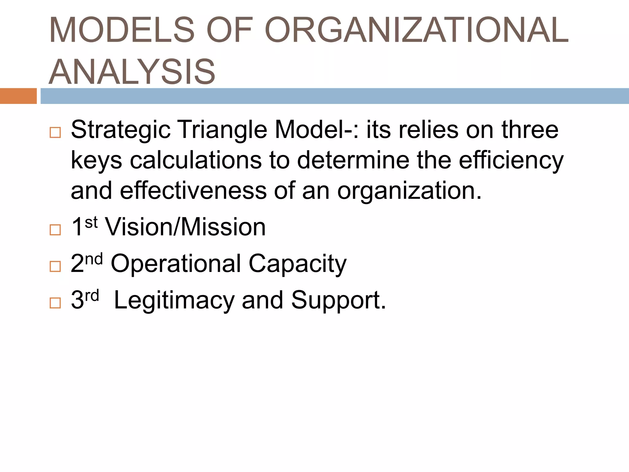 MODELS OF ORGANIZATIONAL
ANALYSIS
 Strategic Triangle Model-: its relies on three
keys calculations to determine the efficiency
and effectiveness of an organization.
 1st Vision/Mission
 2nd Operational Capacity
 3rd Legitimacy and Support.
 