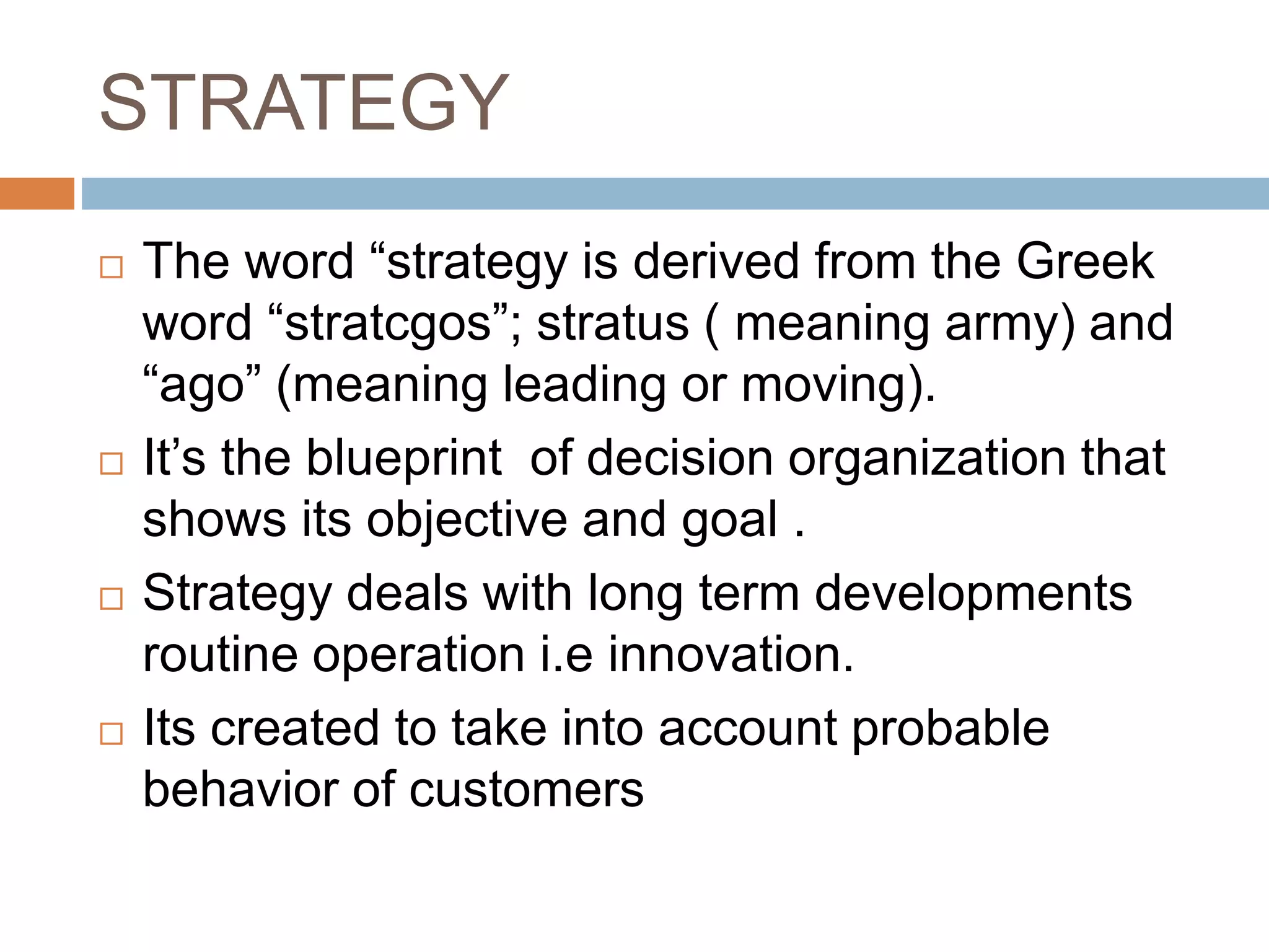 STRATEGY
 The word “strategy is derived from the Greek
word “stratcgos”; stratus ( meaning army) and
“ago” (meaning leading or moving).
 It’s the blueprint of decision organization that
shows its objective and goal .
 Strategy deals with long term developments
routine operation i.e innovation.
 Its created to take into account probable
behavior of customers
 