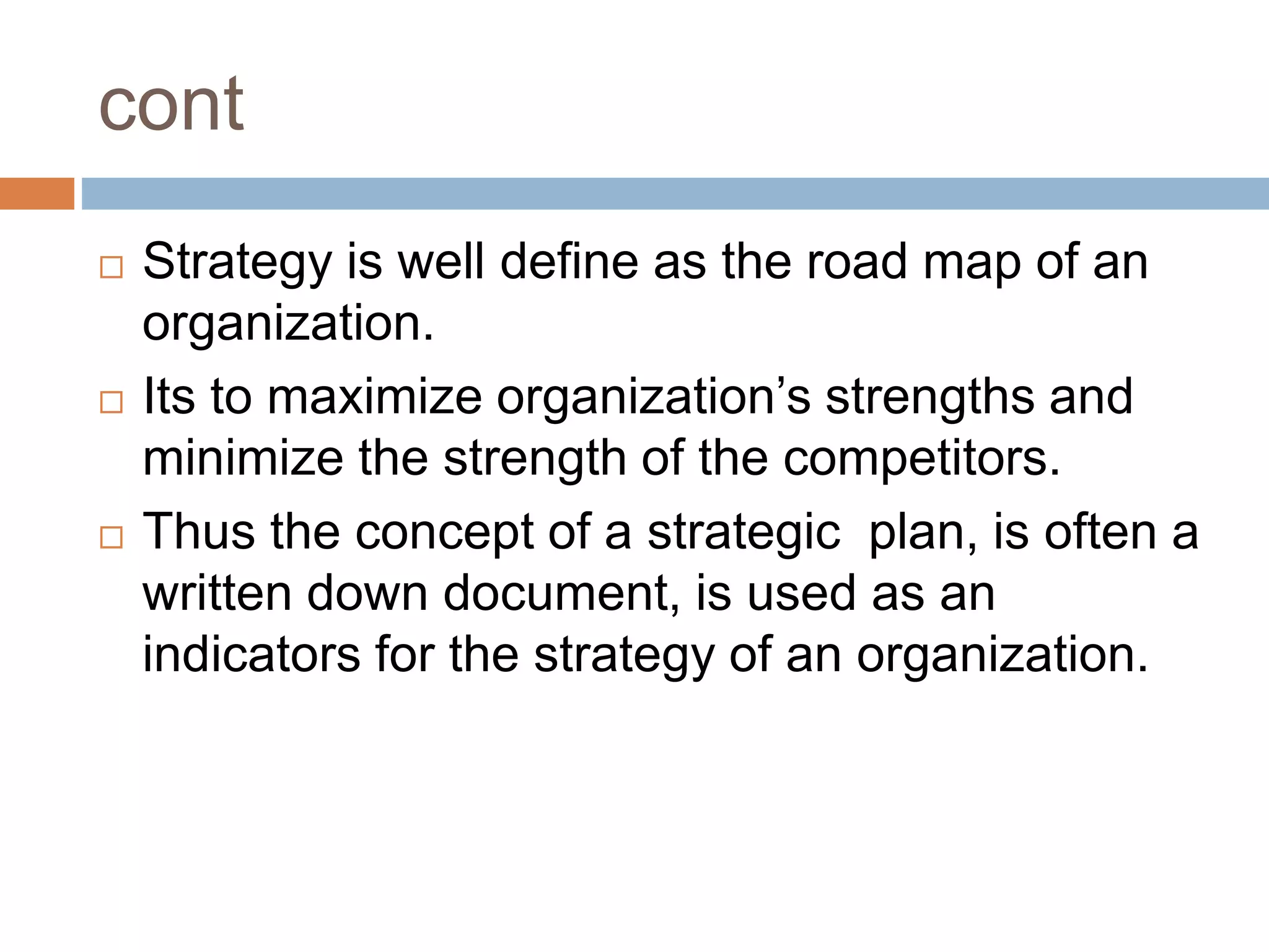 cont
 Strategy is well define as the road map of an
organization.
 Its to maximize organization’s strengths and
minimize the strength of the competitors.
 Thus the concept of a strategic plan, is often a
written down document, is used as an
indicators for the strategy of an organization.
 