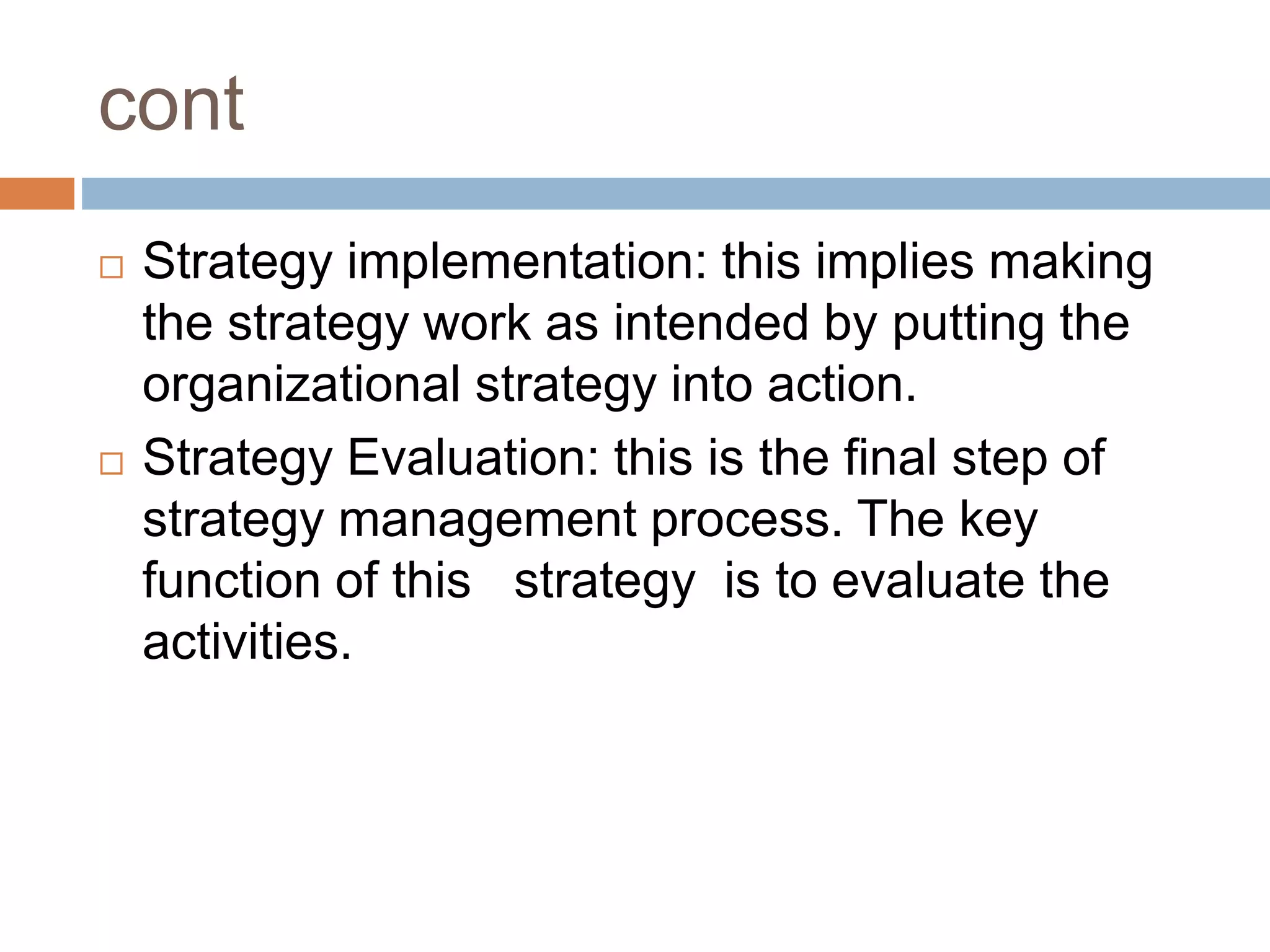 cont
 Strategy implementation: this implies making
the strategy work as intended by putting the
organizational strategy into action.
 Strategy Evaluation: this is the final step of
strategy management process. The key
function of this strategy is to evaluate the
activities.
 