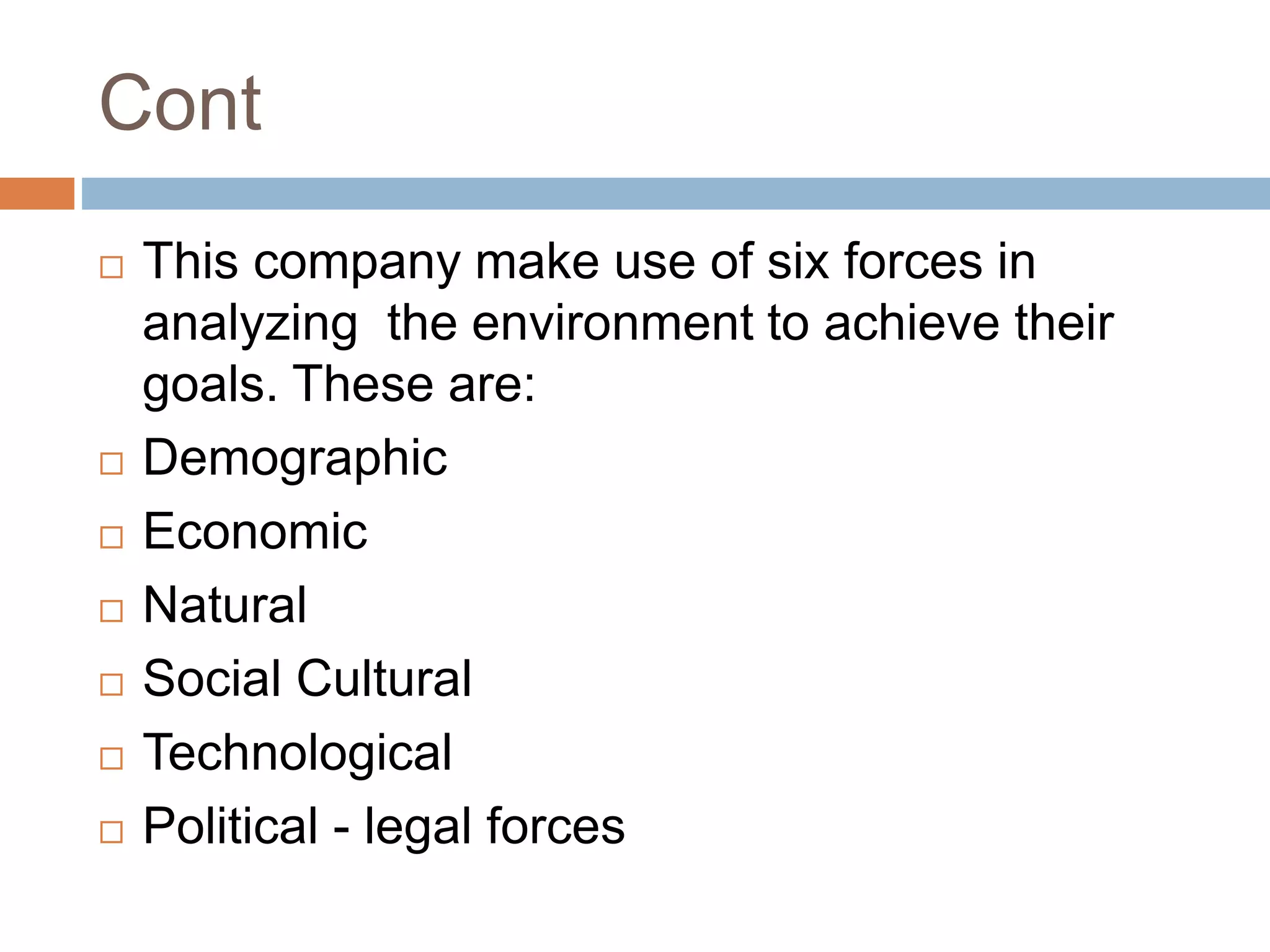 Cont
 This company make use of six forces in
analyzing the environment to achieve their
goals. These are:
 Demographic
 Economic
 Natural
 Social Cultural
 Technological
 Political - legal forces
 