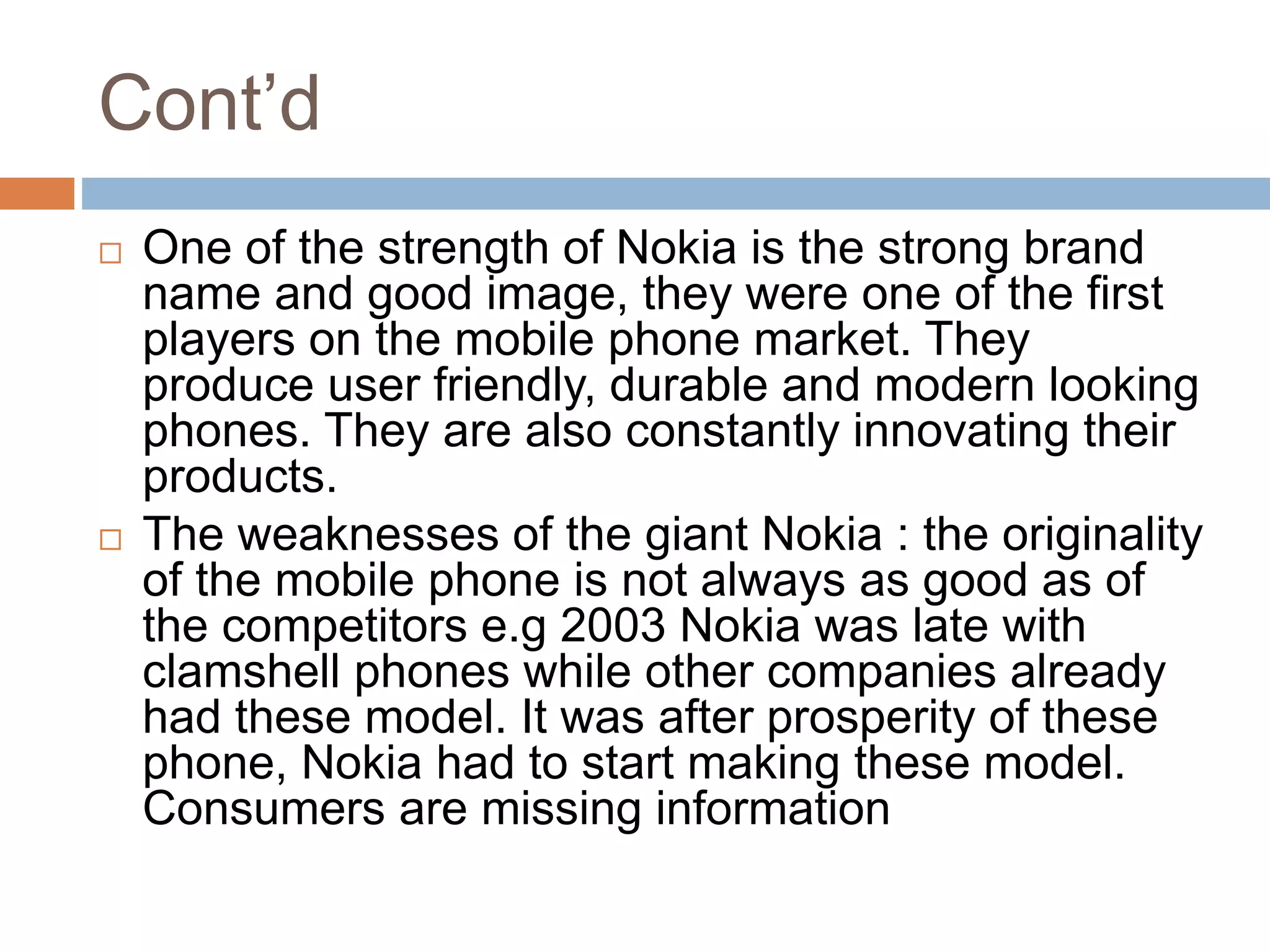 Cont’d
 One of the strength of Nokia is the strong brand
name and good image, they were one of the first
players on the mobile phone market. They
produce user friendly, durable and modern looking
phones. They are also constantly innovating their
products.
 The weaknesses of the giant Nokia : the originality
of the mobile phone is not always as good as of
the competitors e.g 2003 Nokia was late with
clamshell phones while other companies already
had these model. It was after prosperity of these
phone, Nokia had to start making these model.
Consumers are missing information
 