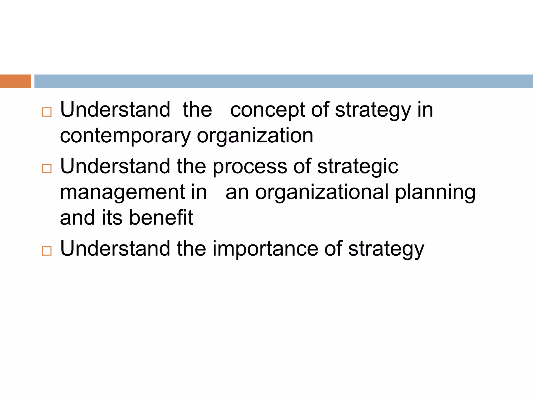  Understand the concept of strategy in
contemporary organization
 Understand the process of strategic
management in an organizational planning
and its benefit
 Understand the importance of strategy
 