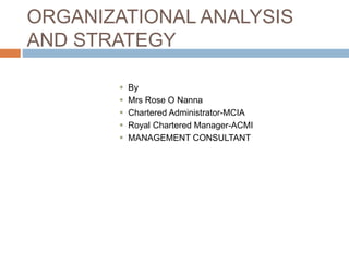 ORGANIZATIONAL ANALYSIS
AND STRATEGY
 By
 Mrs Rose O Nanna
 Chartered Administrator-MCIA
 Royal Chartered Manager-ACMI
 MANAGEMENT CONSULTANT
 