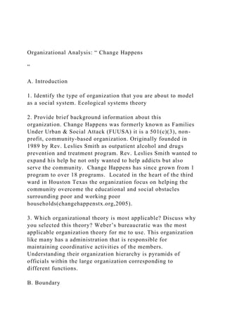 Organizational Analysis: “ Change Happens
”
A. Introduction
1. Identify the type of organization that you are about to model
as a social system. Ecological systems theory
2. Provide brief background information about this
organization. Change Happens was formerly known as Families
Under Urban & Social Attack (FUUSA) it is a 501(c)(3), non-
profit, community-based organization. Originally founded in
1989 by Rev. Leslies Smith as outpatient alcohol and drugs
prevention and treatment program. Rev. Leslies Smith wanted to
expand his help he not only wanted to help addicts but also
serve the community. Change Happens has since grown from 1
program to over 18 programs. Located in the heart of the third
ward in Houston Texas the organization focus on helping the
community overcome the educational and social obstacles
surrounding poor and working poor
households(changehappenstx.org,2005).
3. Which organizational theory is most applicable? Discuss why
you selected this theory? Weber’s bureaucratic was the most
applicable organization theory for me to use. This organization
like many has a administration that is responsible for
maintaining coordinative activities of the members.
Understanding their organization hierarchy is pyramids of
officials within the large organization corresponding to
different functions.
B. Boundary
 