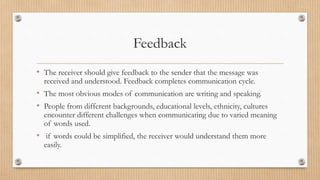 Feedback
• The receiver should give feedback to the sender that the message was
received and understood. Feedback completes communication cycle.
• The most obvious modes of communication are writing and speaking.
• People from different backgrounds, educational levels, ethnicity, cultures
encounter different challenges when communicating due to varied meaning
of words used.
• if words could be simplified, the receiver would understand them more
easily.
 