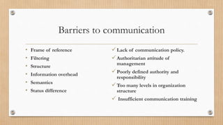 Barriers to communication
• Frame of reference
• Filtering
• Structure
• Information overhead
• Semantics
• Status difference
Lack of communication policy.
Authoritarian attitude of
management
Poorly defined authority and
responsibility
Too many levels in organization
structure
 Insufficient communication training
 