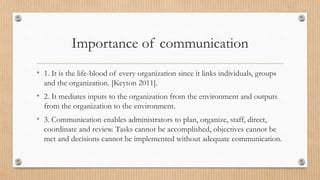 Importance of communication
• 1. It is the life-blood of every organization since it links individuals, groups
and the organization. [Keyton 2011].
• 2. It mediates inputs to the organization from the environment and outputs
from the organization to the environment.
• 3. Communication enables administrators to plan, organize, staff, direct,
coordinate and review. Tasks cannot be accomplished, objectives cannot be
met and decisions cannot be implemented without adequate communication.
 
