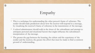 Empathy
• This is a technique for understanding the other person’s frame of reference. The
sender should make predictions about how the receiver will respond to a message,
by visualizing the receiver’s frame of reference in the transmission of the message.
• A school administrator should walk in the shoes of the subordinate and attempt to
anticipate personal and situational factors that might influence the subordinate’s
interpretation of the message.
• The greater the gap between the learning, the culture and the experience of the
sender and the receiver, the greater the effort that must be made to find a common
ground of understanding.
 
