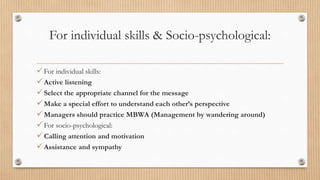 For individual skills & Socio-psychological:
For individual skills:
Active listening
Select the appropriate channel for the message
Make a special effort to understand each other’s perspective
Managers should practice MBWA (Management by wandering around)
For socio-psychological:
Calling attention and motivation
Assistance and sympathy
 