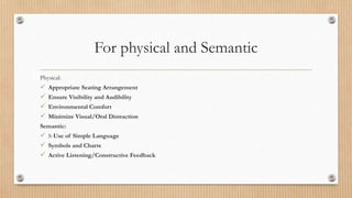 For physical and Semantic
Physical:
 Appropriate Seating Arrangement
 Ensure Visibility and Audibility
 Environmental Comfort
 Minimize Visual/Oral Distraction
Semantic:
 S-Use of Simple Language
 Symbols and Charts
 Active Listening/Constructive Feedback
 