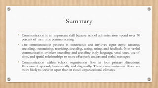 Summary
• Communication is an important skill because school administrators spend over 70
percent of their time communicating.
• The communication process is continuous and involves eight steps: Ideating,
encoding, transmitting, receiving, decoding, acting, using, and feedback. Non-verbal
communication involves encoding and decoding body language, vocal cues, use of
time, and spatial relationships to more effectively understand verbal messages.
• Communication within school organization flow in four primary directions:
Downward, upward, horizontally and diagonally. These communication flows are
more likely to occur in open than in closed organizational climates.
 