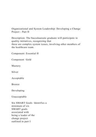 Organizational and System Leadership: Developing a Change
Project - Part II
Description: The baccalaureate graduate will participate in
quality initiatives, recognizing that
these are complex system issues, involving other members of
the healthcare team.
Component: Essential II
Component Gold
Mastery
Silver
Acceptable
Bronze
Developing
Unacceptable
Six SMART Goals Identifies a
minimum of six
SMART goals
associated with
being a leader of the
change project
outlined in part I
 
