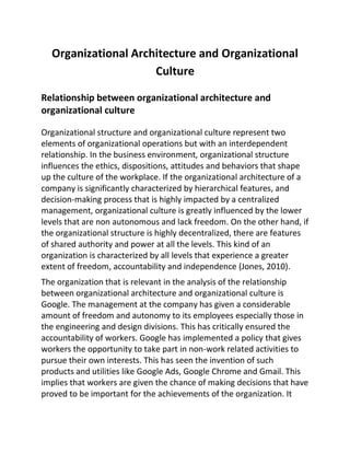 Organizational Architecture and Organizational
Culture
Relationship between organizational architecture and
organizational culture
Organizational structure and organizational culture represent two
elements of organizational operations but with an interdependent
relationship. In the business environment, organizational structure
influences the ethics, dispositions, attitudes and behaviors that shape
up the culture of the workplace. If the organizational architecture of a
company is significantly characterized by hierarchical features, and
decision-making process that is highly impacted by a centralized
management, organizational culture is greatly influenced by the lower
levels that are non autonomous and lack freedom. On the other hand, if
the organizational structure is highly decentralized, there are features
of shared authority and power at all the levels. This kind of an
organization is characterized by all levels that experience a greater
extent of freedom, accountability and independence (Jones, 2010).
The organization that is relevant in the analysis of the relationship
between organizational architecture and organizational culture is
Google. The management at the company has given a considerable
amount of freedom and autonomy to its employees especially those in
the engineering and design divisions. This has critically ensured the
accountability of workers. Google has implemented a policy that gives
workers the opportunity to take part in non-work related activities to
pursue their own interests. This has seen the invention of such
products and utilities like Google Ads, Google Chrome and Gmail. This
implies that workers are given the chance of making decisions that have
proved to be important for the achievements of the organization. It
 