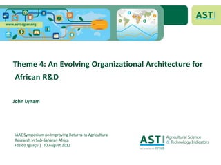 Theme 4: An Evolving Organizational Architecture for
African R&D

John Lynam




IAAE Symposium on Improving Returns to Agricultural
Research in Sub-Saharan Africa
Foz do Iguaçu | 20 August 2012
 