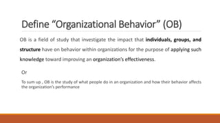 Define “Organizational Behavior” (OB)
OB is a field of study that investigate the impact that individuals, groups, and
structure have on behavior within organizations for the purpose of applying such
knowledge toward improving an organization’s effectiveness.
Or
To sum up , OB is the study of what people do in an organization and how their behavior affects
the organization’s performance
 