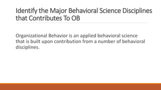 Identify the Major Behavioral Science Disciplines
that Contributes To OB
Organizational Behavior is an applied behavioral science
that is built upon contribution from a number of behavioral
disciplines.
 