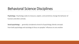 Behavioral Science Disciplines
Psychology : Psychology seeks to measure, explain, and sometimes change the behavior of
humans and other animals.
Social psychology : generally considered a branch of psychology, blends concepts
from both psychology and sociology to focus on peoples’ influence on one another
 