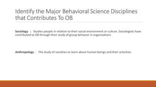 Identify the Major Behavioral Science Disciplines
that Contributes To OB
Sociology : Studies people in relation to their social environment or culture. Sociologists have
contributed to OB through their study of group behavior in organizations
Anthropology : The study of societies to learn about human beings and their activities.
 