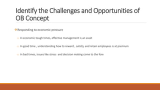 Identify the Challenges and Opportunities of
OB Concept
Responding to economic pressure
o In economic tough times, effective management is an asset
o In good time , understanding how to reward , satisfy, and retain employees is at premium
o In bad times, issues like stress and decision making come to the fore
 