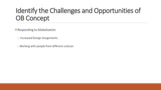 Identify the Challenges and Opportunities of
OB Concept
Responding to Globalization
o Increased foreign Assignments
o Working with people from different cultures
 