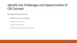 Identify the Challenges and Opportunities of
OB Concept
Managing workforce diversity
o Workforce diversity acknowledges
o Workforce of women and men
o Many racial and ethnic groups
o And people who differ in age and sexual orientation.
 