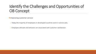 Identify the Challenges and Opportunities of
OB Concept
Improving customer service
o Today the majority of employees in developed countries work in service jobs.
o Employee attitude and behavior are associated with customer satisfaction.
 