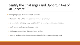 Identify the Challenges and Opportunities of
OB Concept
Helping Employees Balance work-life Conflicts
o The creation of the global workforce means work no longer sleeps.
o Communication technology has provided a vehicle for working at any time oar any place.
o Employees are working longer hours per week.
o The lifestyles of family have changes- creating conflict.
o Balancing work and life demands now suppresses job security as an employee priority.
 