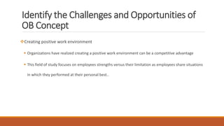 Identify the Challenges and Opportunities of
OB Concept
Creating positive work environment
 Organizations have realized creating a positive work environment can be a competitive advantage
 This field of study focuses on employees strengths versus their limitation as employees share situations
in which they performed at their personal best..
 