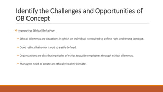 Identify the Challenges and Opportunities of
OB Concept
Improving Ethical Behavior
 Ethical dilemmas are situations in which an individual is required to define right and wrong conduct.
 Good ethical behavior is not so easily defined.
 Organizations are distributing codes of ethics to guide employees through ethical dilemmas.
 Managers need to create an ethically healthy climate.
 